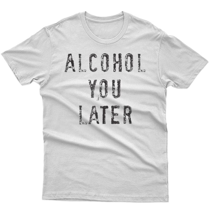 Alcohol You Later T-shirt Funny Drinking Gift Shirt